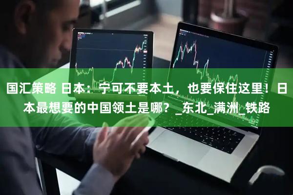 国汇策略 日本：宁可不要本土，也要保住这里！日本最想要的中国领土是哪？_东北_满洲_铁路