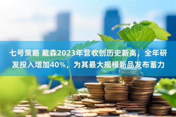 七号策略 戴森2023年营收创历史新高，全年研发投入增加40%，为其最大规模新品发布蓄力