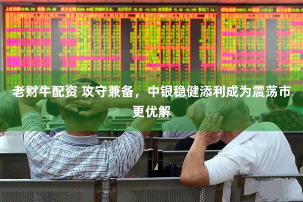 老财牛配资 攻守兼备，中银稳健添利成为震荡市更优解