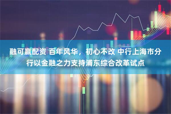 融可赢配资 百年风华，初心不改 中行上海市分行以金融之力支持浦东综合改革试点