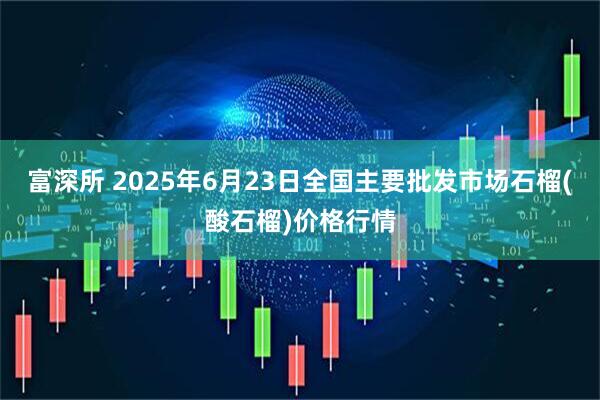 富深所 2025年6月23日全国主要批发市场石榴(酸石榴)价格行情