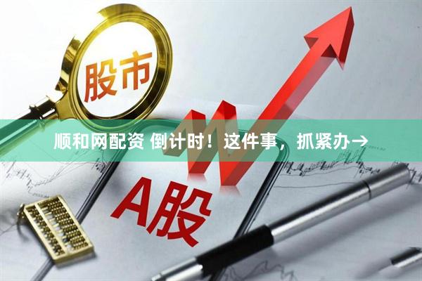 顺和网配资 倒计时！这件事，抓紧办→