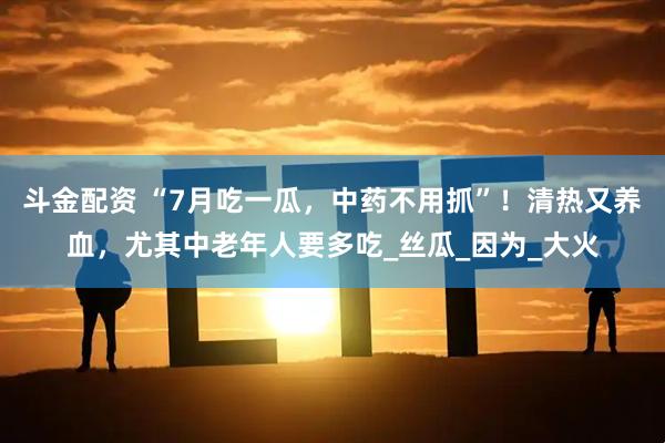 斗金配资 “7月吃一瓜，中药不用抓”！清热又养血，尤其中老年人要多吃_丝瓜_因为_大火
