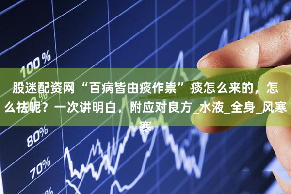 股迷配资网 “百病皆由痰作祟” 痰怎么来的，怎么祛呢？一次讲明白，附应对良方_水液_全身_风寒