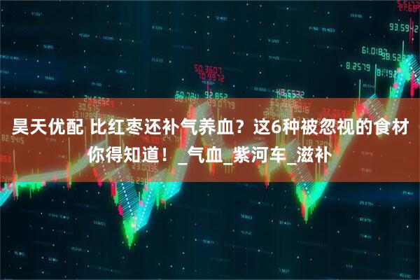 昊天优配 比红枣还补气养血？这6种被忽视的食材你得知道！_气血_紫河车_滋补