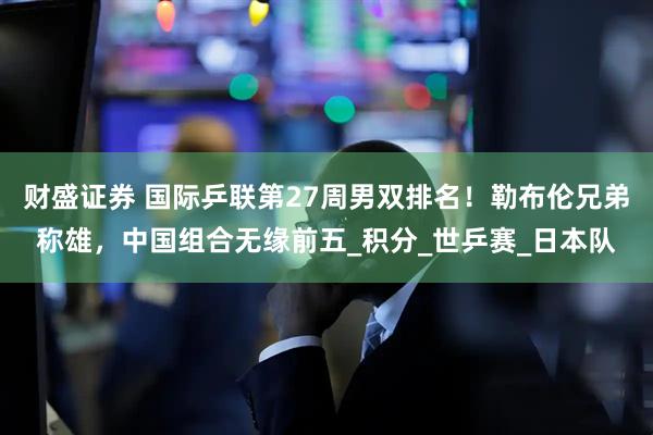 财盛证券 国际乒联第27周男双排名！勒布伦兄弟称雄，中国组合无缘前五_积分_世乒赛_日本队