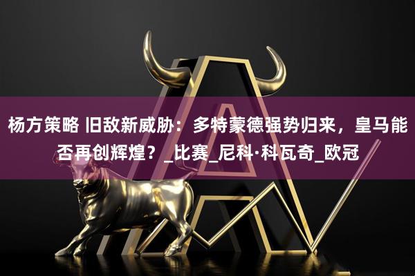 杨方策略 旧敌新威胁：多特蒙德强势归来，皇马能否再创辉煌？_比赛_尼科·科瓦奇_欧冠