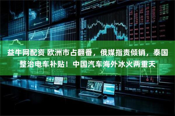 益牛网配资 欧洲市占翻番，俄媒指责倾销，泰国整治电车补贴！中国汽车海外冰火两重天