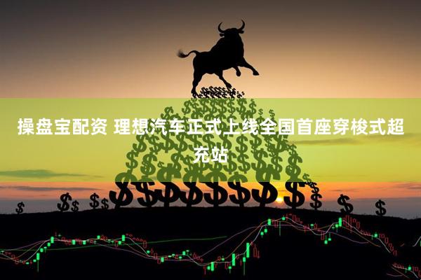 操盘宝配资 理想汽车正式上线全国首座穿梭式超充站