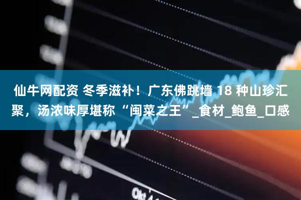 仙牛网配资 冬季滋补！广东佛跳墙 18 种山珍汇聚，汤浓味厚堪称 “闽菜之王”_食材_鲍鱼_口感
