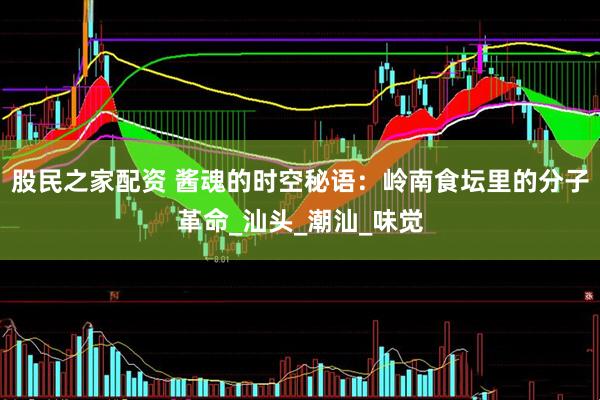 股民之家配资 酱魂的时空秘语：岭南食坛里的分子革命_汕头_潮汕_味觉
