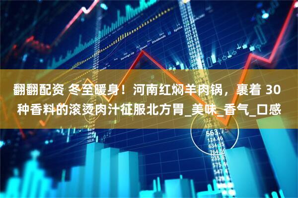 翻翻配资 冬至暖身！河南红焖羊肉锅，裹着 30 种香料的滚烫肉汁征服北方胃_美味_香气_口感