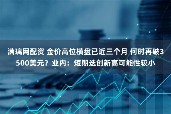 满璃网配资 金价高位横盘已近三个月 何时再破3500美元？业内：短期迭创新高可能性较小