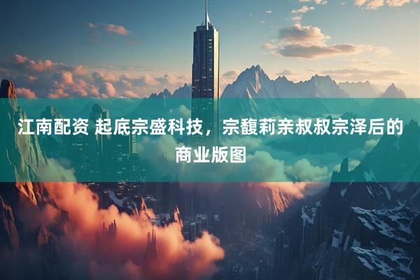 江南配资 起底宗盛科技，宗馥莉亲叔叔宗泽后的商业版图