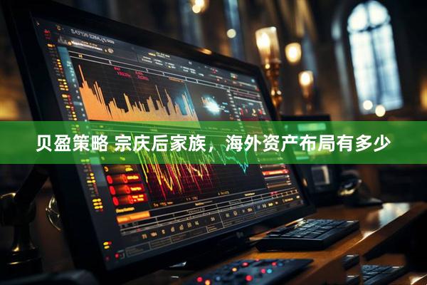 贝盈策略 宗庆后家族，海外资产布局有多少