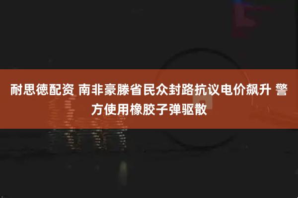 耐思徳配资 南非豪滕省民众封路抗议电价飙升 警方使用橡胶子弹驱散