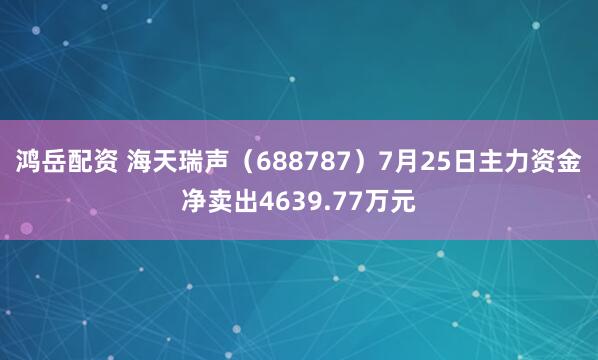 鸿岳配资 海天瑞声（688787）7月25日主力资金净卖出4639.77万元