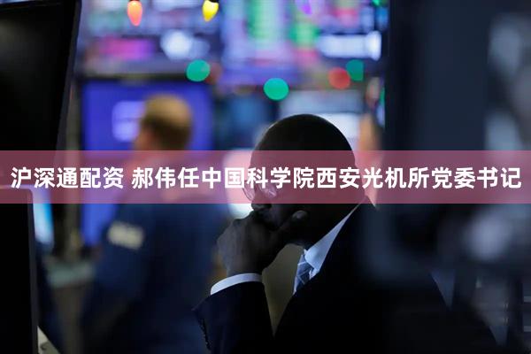 沪深通配资 郝伟任中国科学院西安光机所党委书记