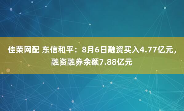 佳荣网配 东信和平：8月6日融资买入4.77亿元，融资融券余额7.88亿元