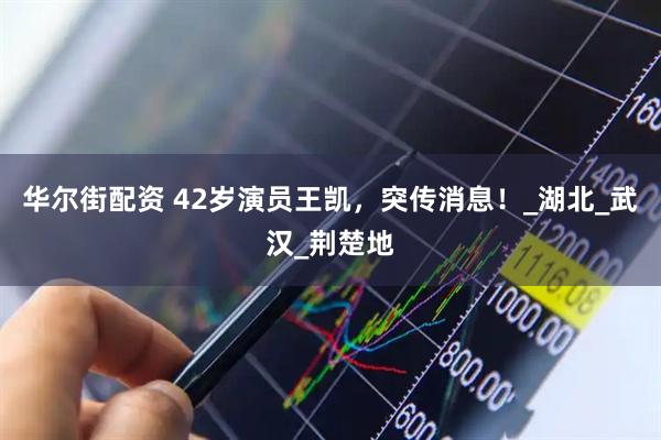 华尔街配资 42岁演员王凯，突传消息！_湖北_武汉_荆楚地