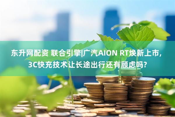 东升网配资 联合引擎|广汽AION RT焕新上市, 3C快充技术让长途出行还有顾虑吗?